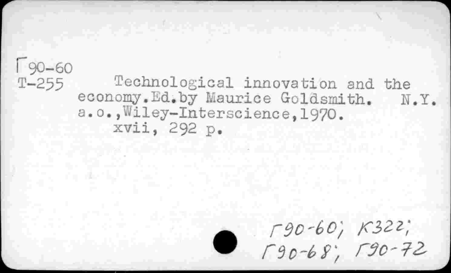 ﻿r 90-60
T-255 Technological innovation and the economy.Ed.by Maurice Goldsmith. N.Y. a.0.,Wiley-Interscience,1970.
xvii, 292 p.
rso-bo', a*32z;